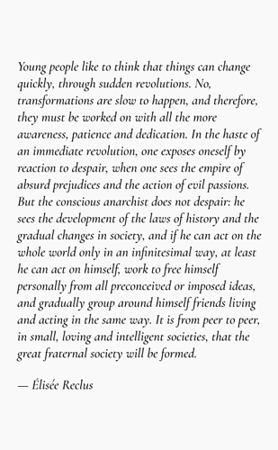 Young people like to think that things can change quickly, through sudden revolutions. No, transformations are slow to happen, and therefore, they must be worked on with all the more awareness, patience and dedication. In the haste of an immediate revolution, one exposes oneself by reaction to despair, when one sees the empire of absurd prejudices and the action of evil passions. But the conscious anarchist does not despair: he sees the development of the laws of history and the gradual changes in society, and if he can act on the whole world only in an infinitesimal way, at least he can act on himself, work to free himself personally from all preconceived or imposed ideas, and gradually group around himself friends living and acting in the same way. It is from peer to peer, in small, loving and intelligent societies, that the great fraternal society will be formed.